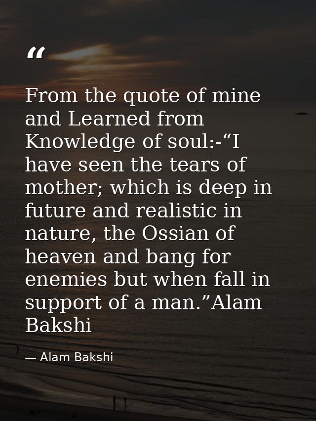 From the quote of mine and Learned from Knowledge of soul:-“I have seen the tears of mother; which is deep in future and — Alam Bakshi