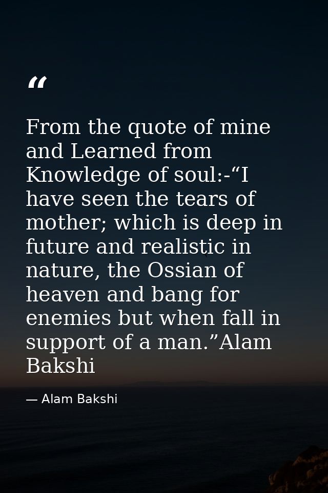 From the quote of mine and Learned from Knowledge of soul:-“I have seen the tears of mother; which is deep in future and — Alam Bakshi