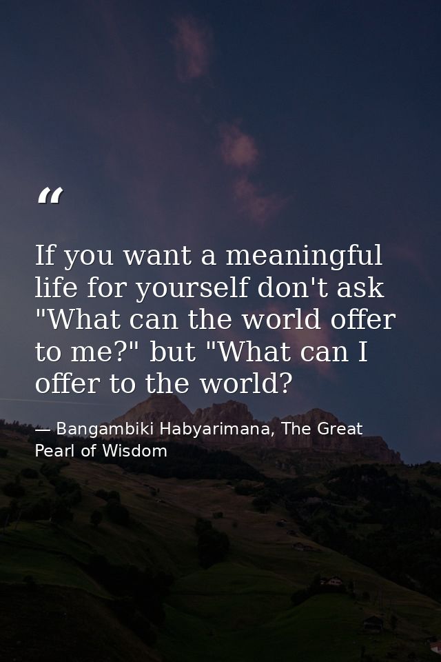 If you want a meaningful life for yourself don't ask "What can the world offer to me?" but "What can I offer to the worl — Bangambiki Habyarimana, The Great Pearl of Wisdom