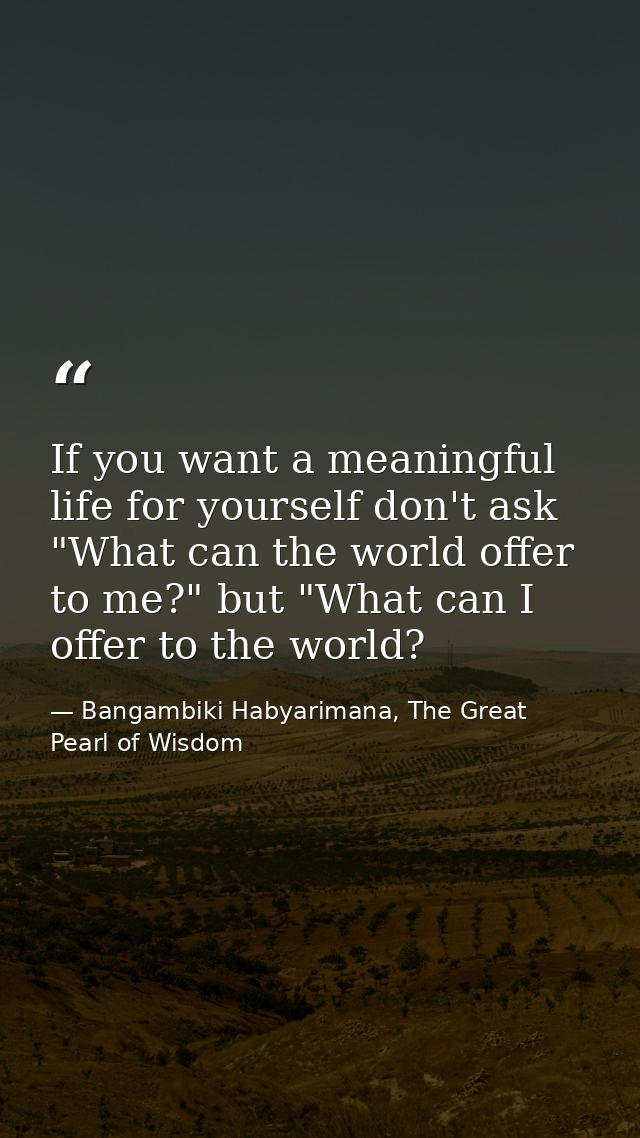 If you want a meaningful life for yourself don't ask "What can the world offer to me?" but "What can I offer to the worl — Bangambiki Habyarimana, The Great Pearl of Wisdom