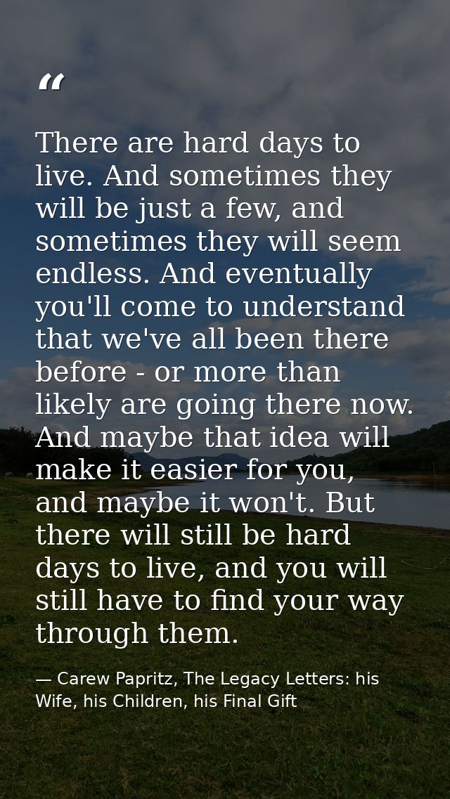 There are hard days to live. And sometimes they will be just a few, and sometimes they will seem endless. And eventually — Carew Papritz, The Legacy Letters: his Wife, his Children, his Final Gift