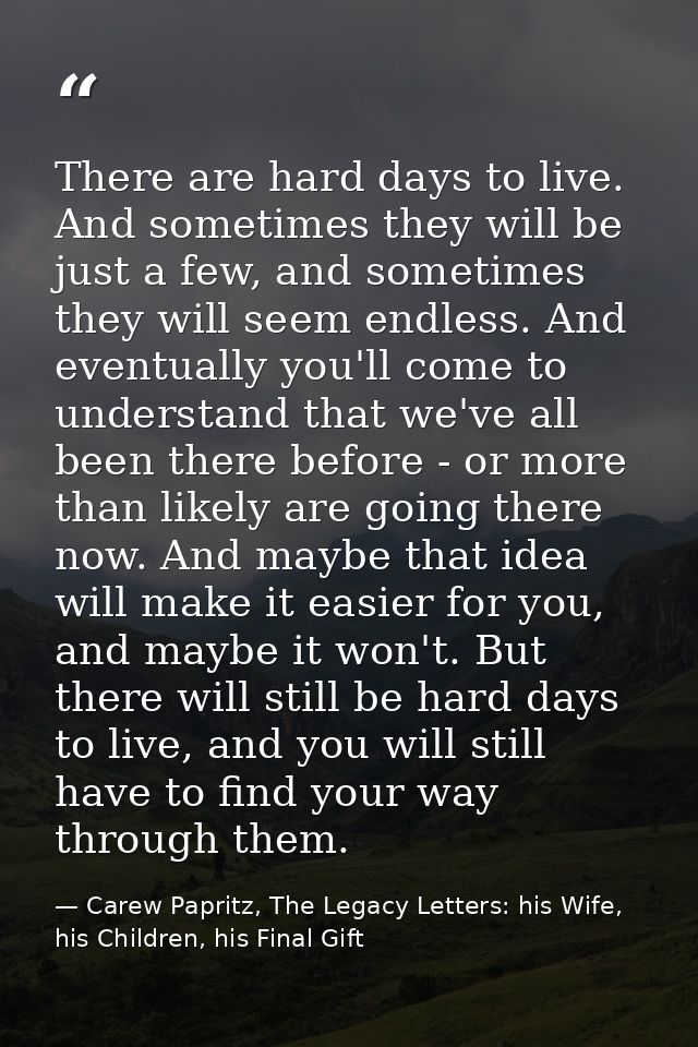 There are hard days to live. And sometimes they will be just a few, and sometimes they will seem endless. And eventually — Carew Papritz, The Legacy Letters: his Wife, his Children, his Final Gift