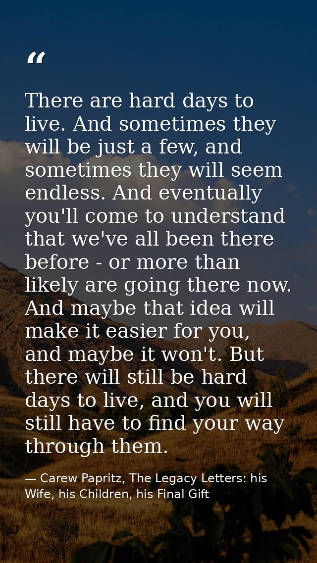 There are hard days to live. And sometimes they will be just a few, and sometimes they will seem endless. And eventually — Carew Papritz, The Legacy Letters: his Wife, his Children, his Final Gift