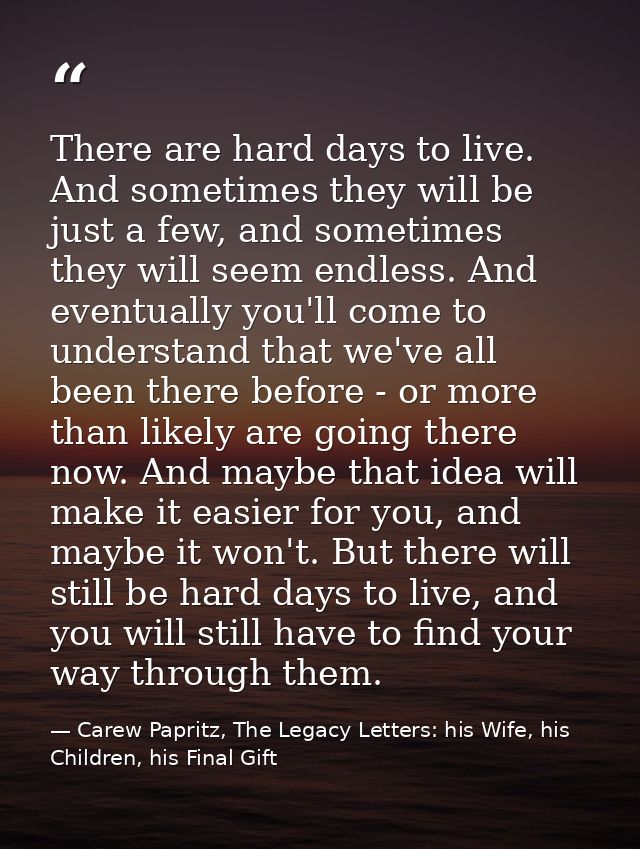 There are hard days to live. And sometimes they will be just a few, and sometimes they will seem endless. And eventually — Carew Papritz, The Legacy Letters: his Wife, his Children, his Final Gift