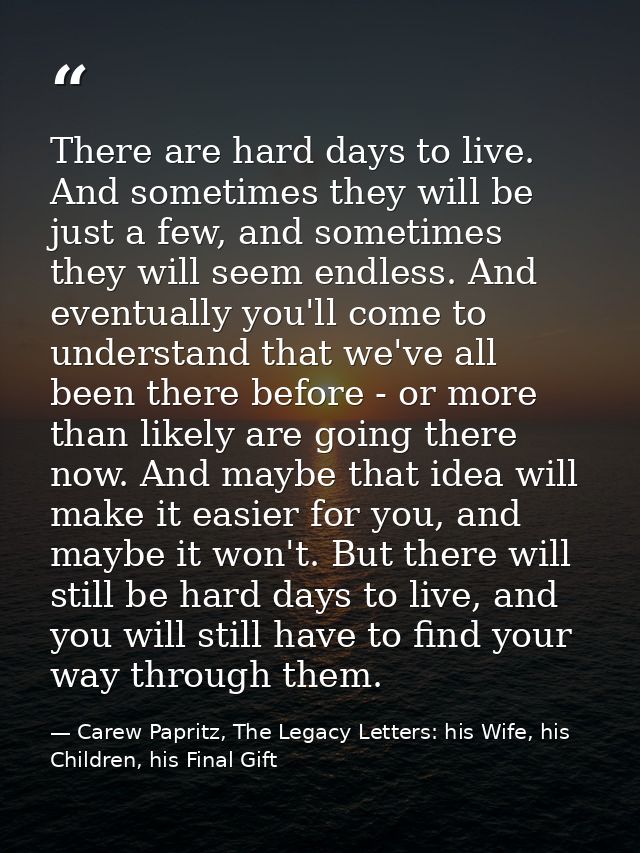 There are hard days to live. And sometimes they will be just a few, and sometimes they will seem endless. And eventually — Carew Papritz, The Legacy Letters: his Wife, his Children, his Final Gift