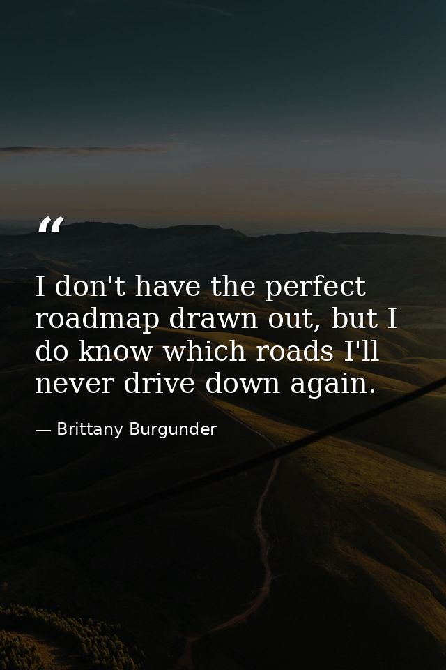 I don't have the perfect roadmap drawn out, but I do know which roads I'll never drive down again. — Brittany Burgunder