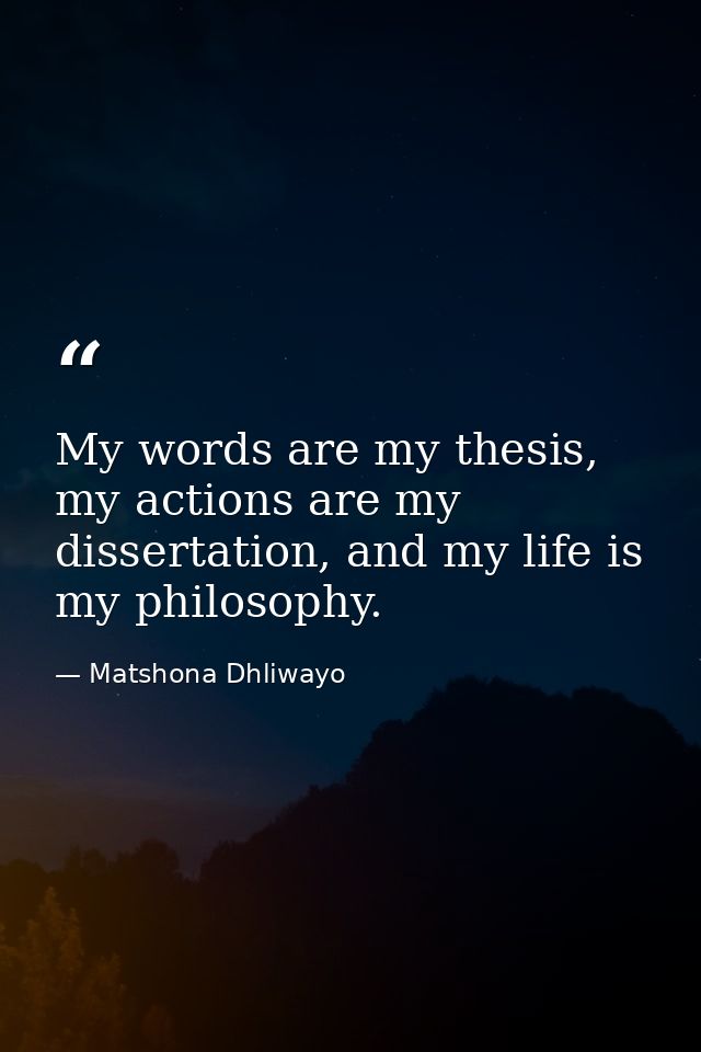 My words are my thesis, my actions are my dissertation, and my life is my philosophy. — Matshona Dhliwayo