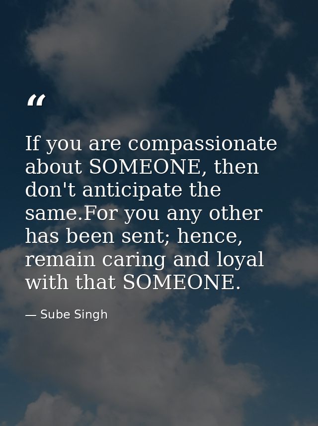 If you are compassionate about SOMEONE, then don't anticipate the same.For you any other has been sent; hence, remain ca — Sube Singh