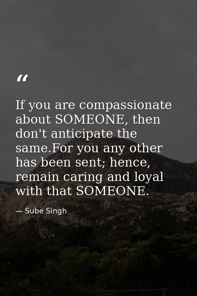 If you are compassionate about SOMEONE, then don't anticipate the same.For you any other has been sent; hence, remain ca — Sube Singh