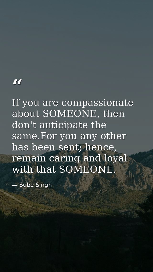 If you are compassionate about SOMEONE, then don't anticipate the same.For you any other has been sent; hence, remain ca — Sube Singh