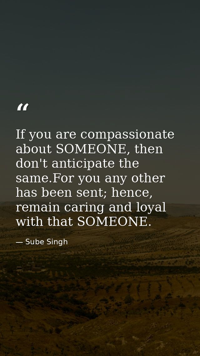 If you are compassionate about SOMEONE, then don't anticipate the same.For you any other has been sent; hence, remain ca — Sube Singh