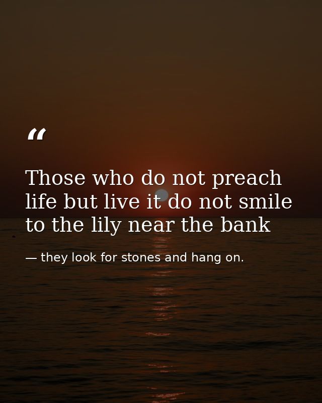 Those who do not preach life but live it do not smile to the lily near the bank — they look for stones and hang on.