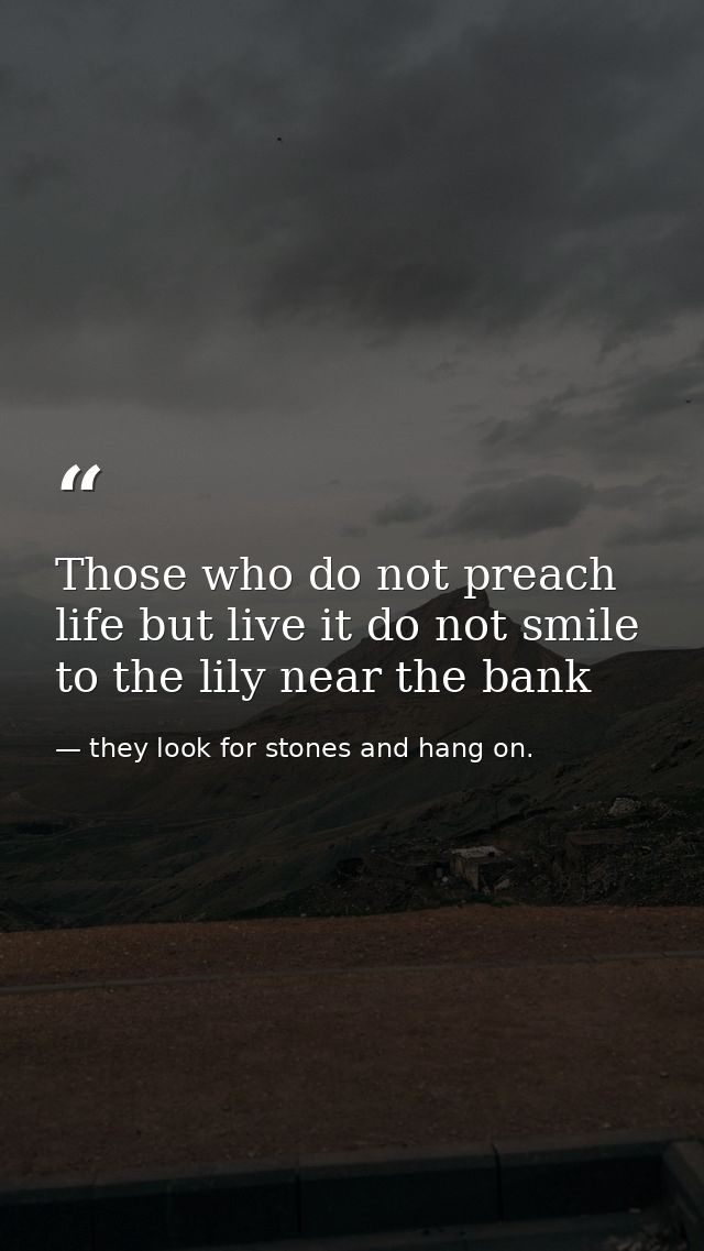 Those who do not preach life but live it do not smile to the lily near the bank — they look for stones and hang on.