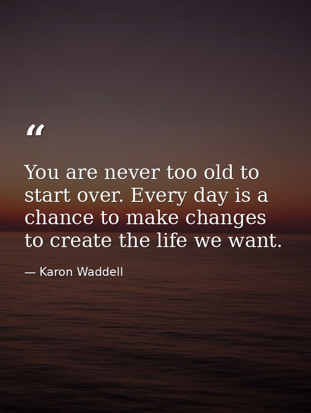 You are never too old to start over. Every day is a chance to make changes to create the life we want. — Karon Waddell