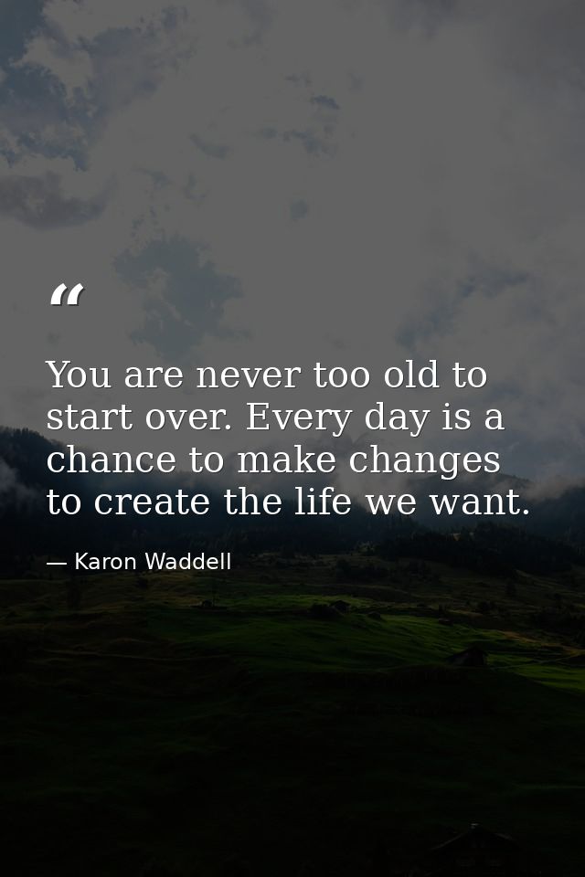 You are never too old to start over. Every day is a chance to make changes to create the life we want. — Karon Waddell