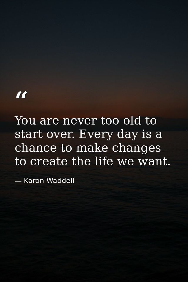 You are never too old to start over. Every day is a chance to make changes to create the life we want. — Karon Waddell