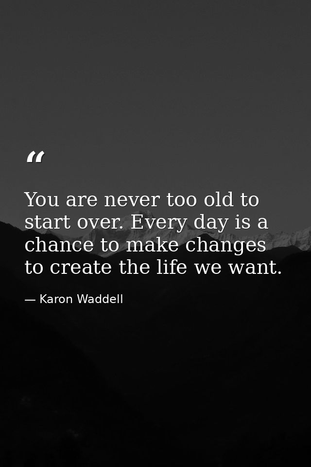 You are never too old to start over. Every day is a chance to make changes to create the life we want. — Karon Waddell