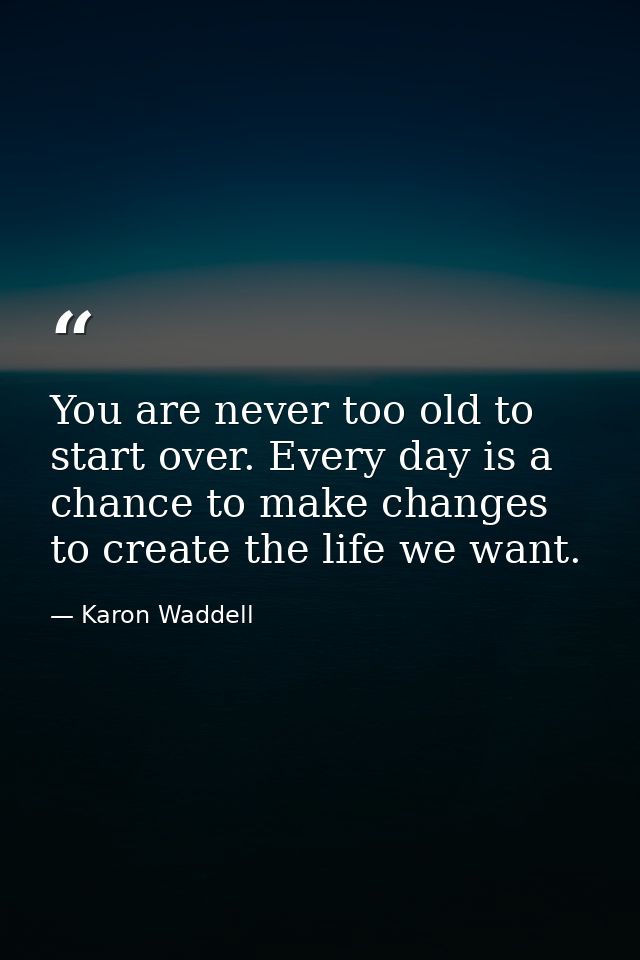 You are never too old to start over. Every day is a chance to make changes to create the life we want. — Karon Waddell