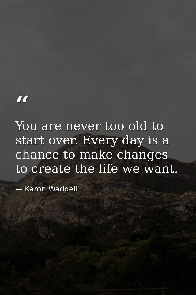You are never too old to start over. Every day is a chance to make changes to create the life we want. — Karon Waddell