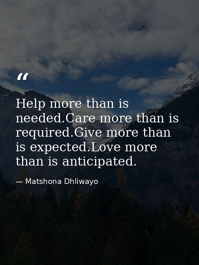 Help more than is needed.Care more than is required.Give more than is expected.Love more than is anticipated. — Matshona Dhliwayo