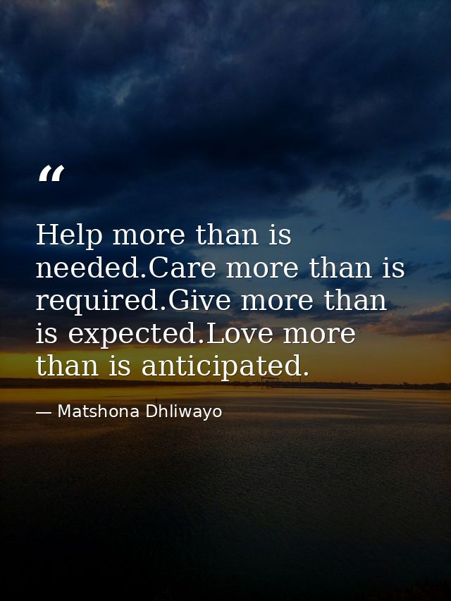 Help more than is needed.Care more than is required.Give more than is expected.Love more than is anticipated. — Matshona Dhliwayo