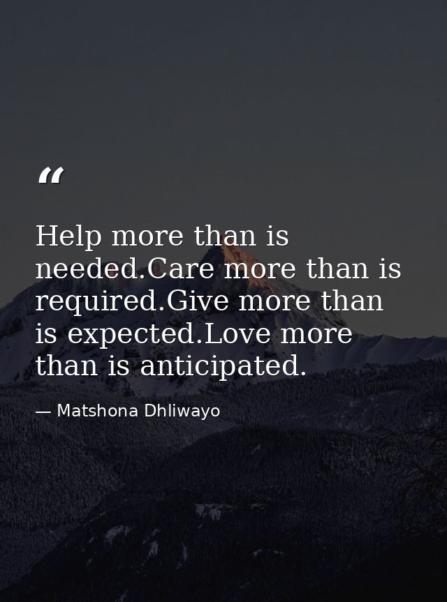 Help more than is needed.Care more than is required.Give more than is expected.Love more than is anticipated. — Matshona Dhliwayo