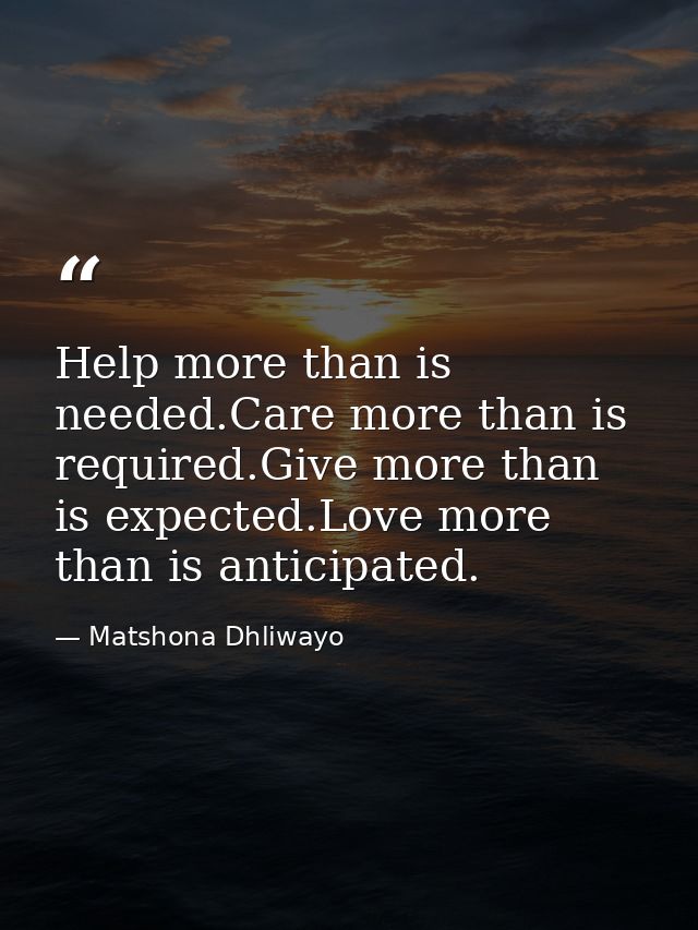 Help more than is needed.Care more than is required.Give more than is expected.Love more than is anticipated. — Matshona Dhliwayo