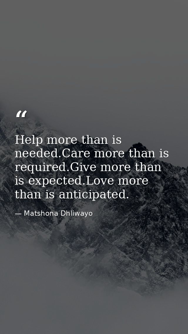 Help more than is needed.Care more than is required.Give more than is expected.Love more than is anticipated. — Matshona Dhliwayo