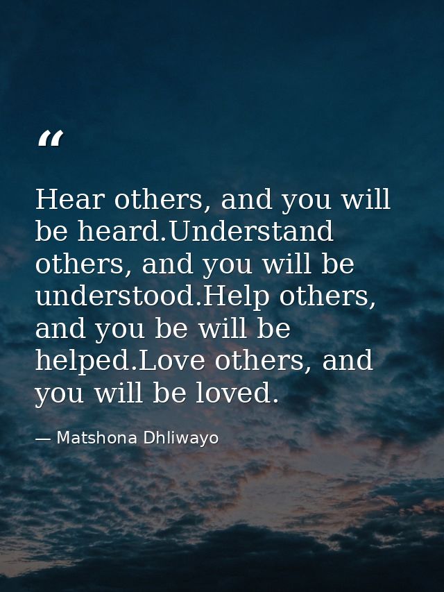 Hear others, and you will be heard.Understand others, and you will be understood.Help others, and you be will be helped. — Matshona Dhliwayo