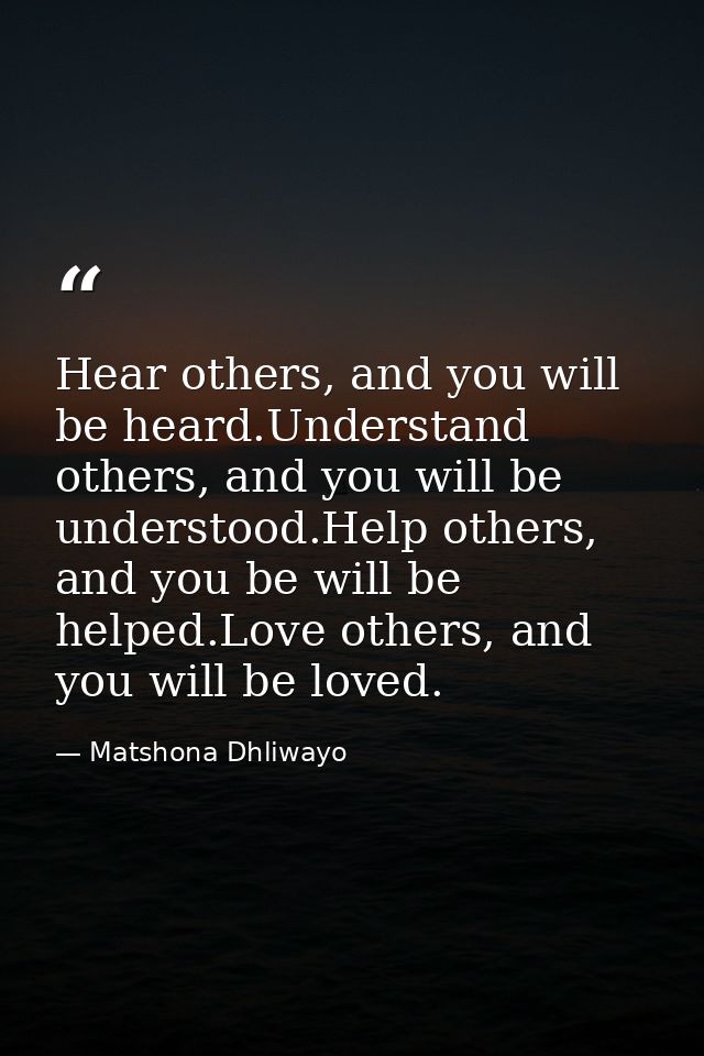 Hear others, and you will be heard.Understand others, and you will be understood.Help others, and you be will be helped. — Matshona Dhliwayo