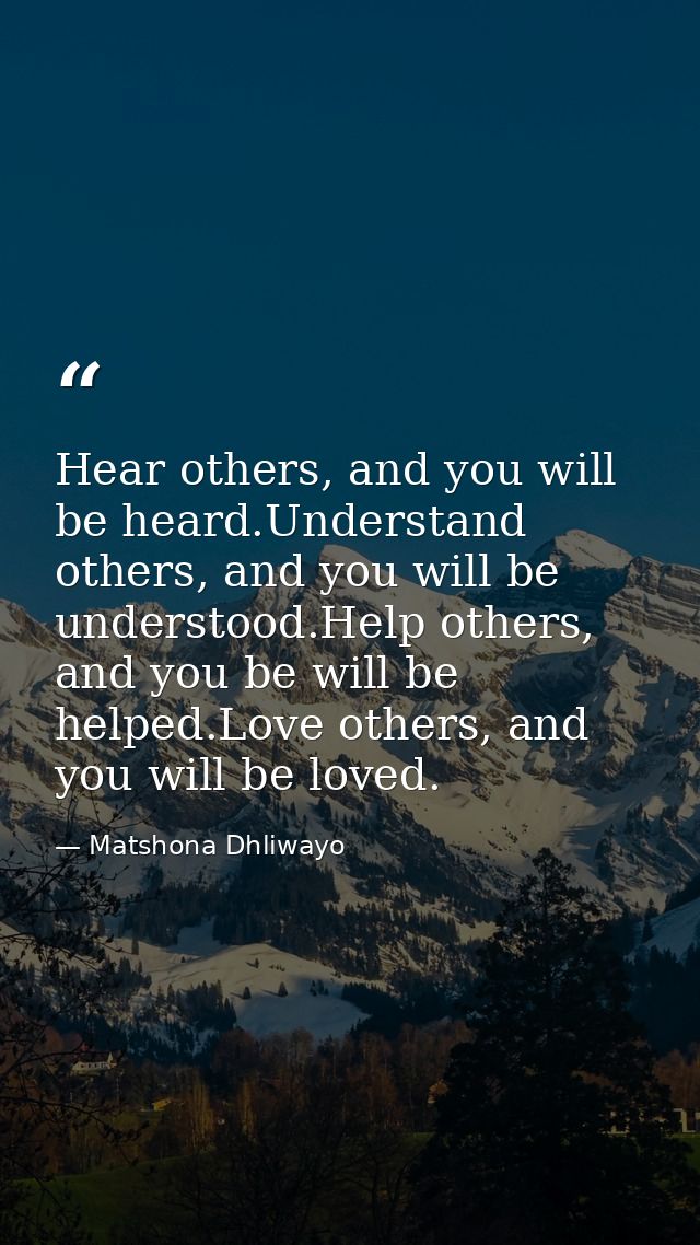 Hear others, and you will be heard.Understand others, and you will be understood.Help others, and you be will be helped. — Matshona Dhliwayo