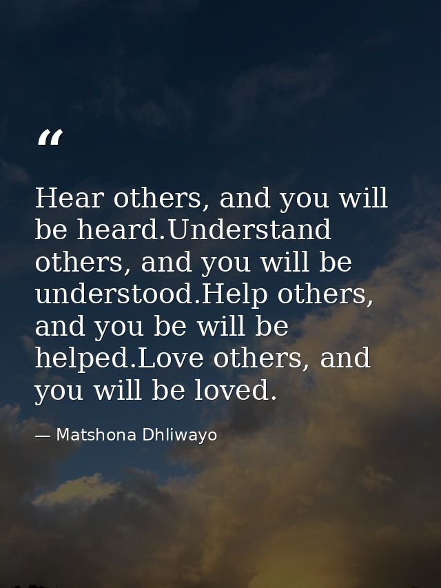 Hear others, and you will be heard.Understand others, and you will be understood.Help others, and you be will be helped. — Matshona Dhliwayo