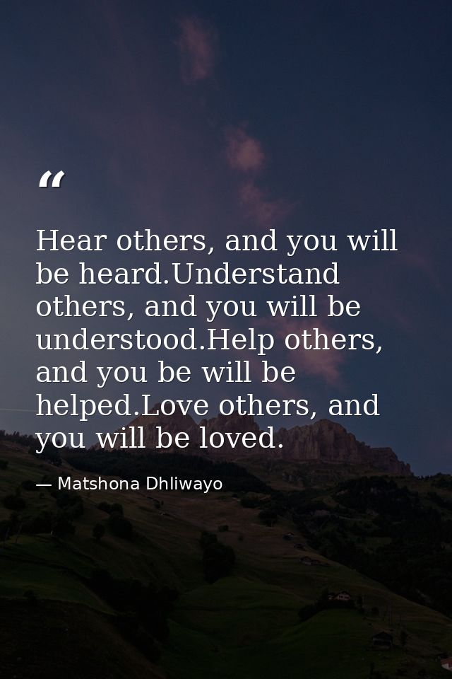 Hear others, and you will be heard.Understand others, and you will be understood.Help others, and you be will be helped. — Matshona Dhliwayo