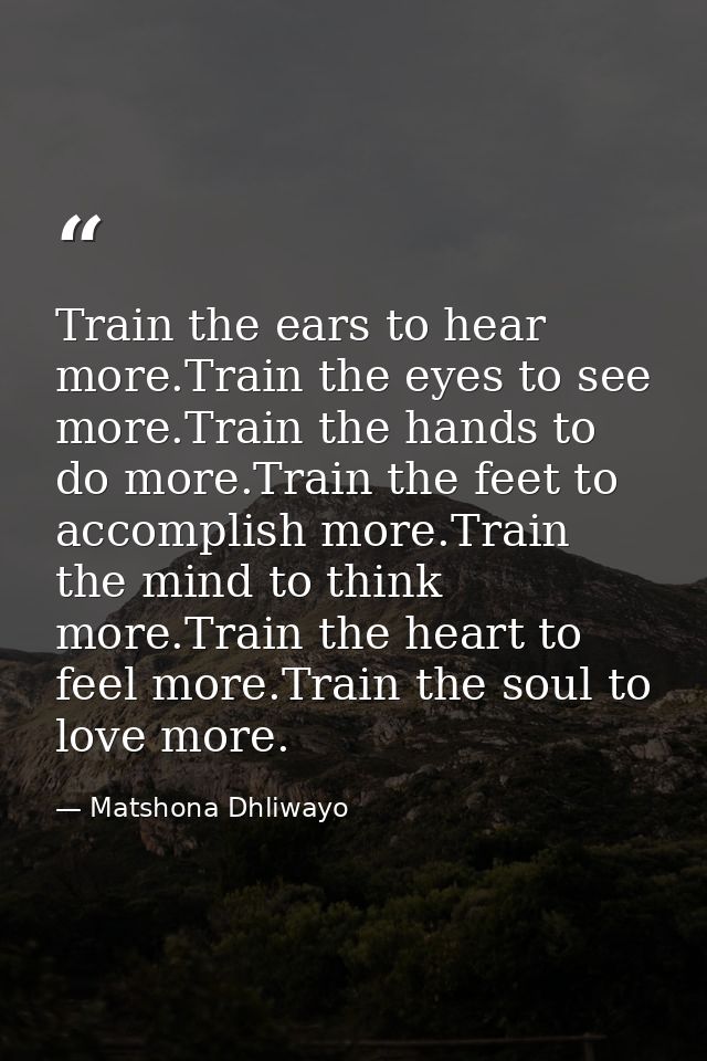 Train the ears to hear more.Train the eyes to see more.Train the hands to do more.Train the feet to accomplish more.Trai — Matshona Dhliwayo