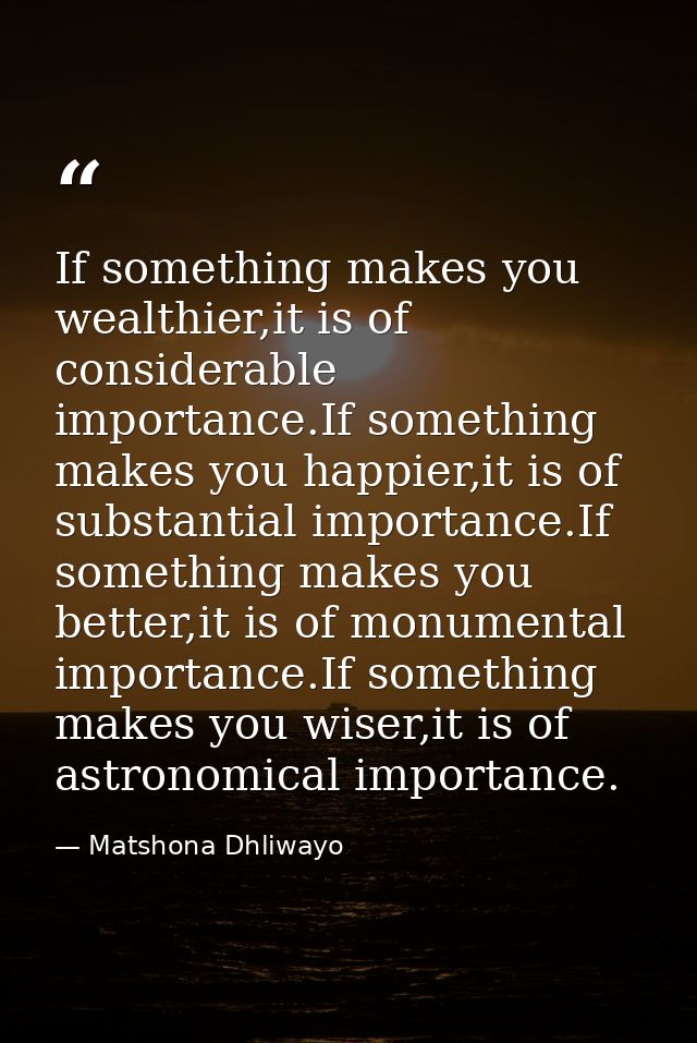 If something makes you wealthier,it is of considerable importance.If something makes you happier,it is of substantial im — Matshona Dhliwayo