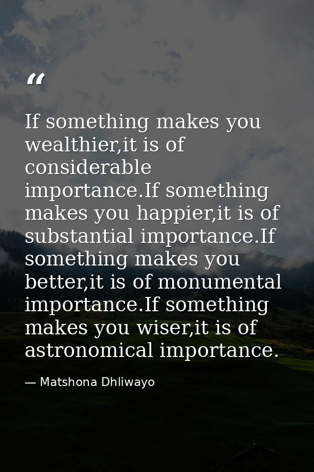 If something makes you wealthier,it is of considerable importance.If something makes you happier,it is of substantial im — Matshona Dhliwayo