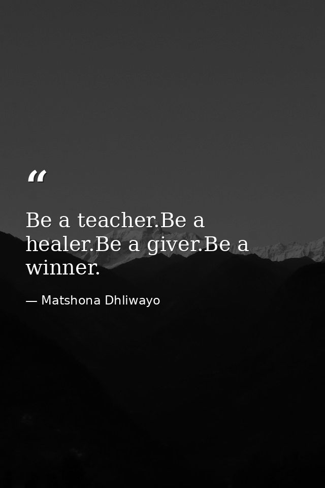 Be a teacher.Be a healer.Be a giver.Be a winner. — Matshona Dhliwayo