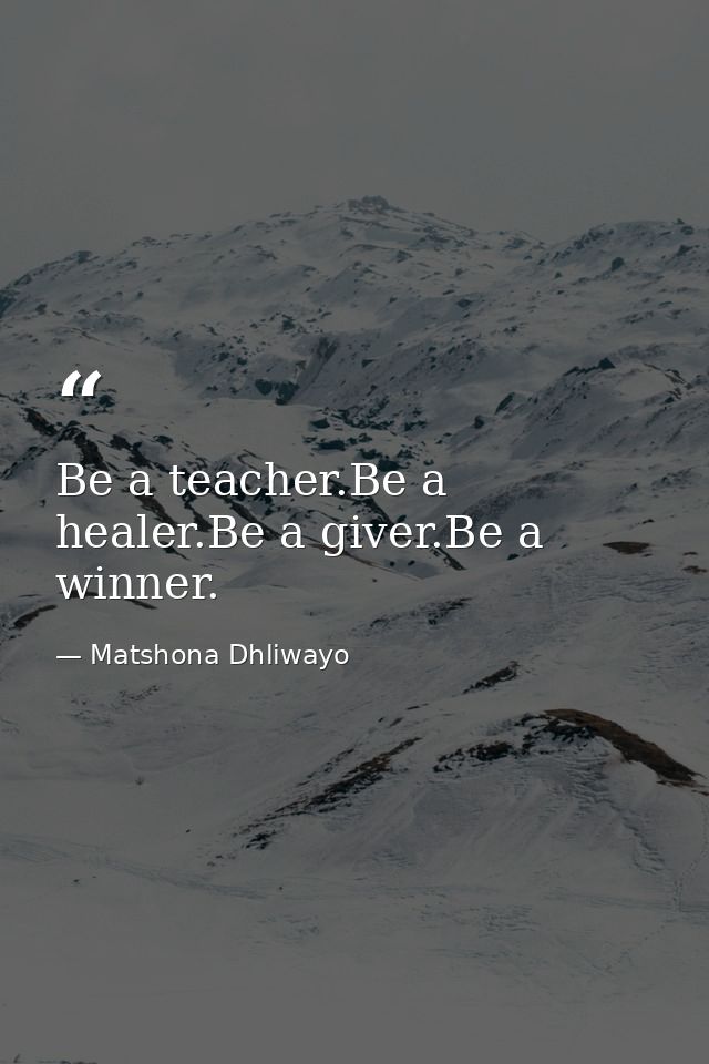 Be a teacher.Be a healer.Be a giver.Be a winner. — Matshona Dhliwayo