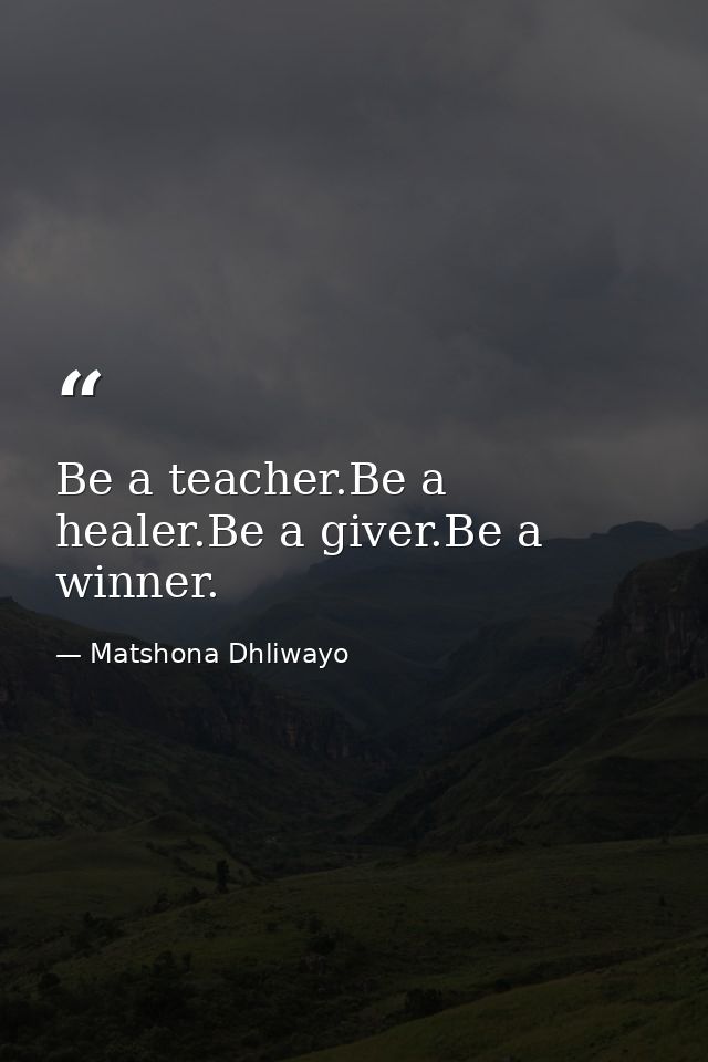 Be a teacher.Be a healer.Be a giver.Be a winner. — Matshona Dhliwayo