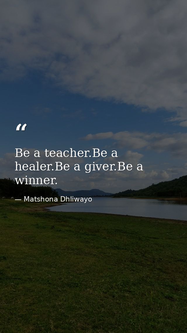 Be a teacher.Be a healer.Be a giver.Be a winner. — Matshona Dhliwayo