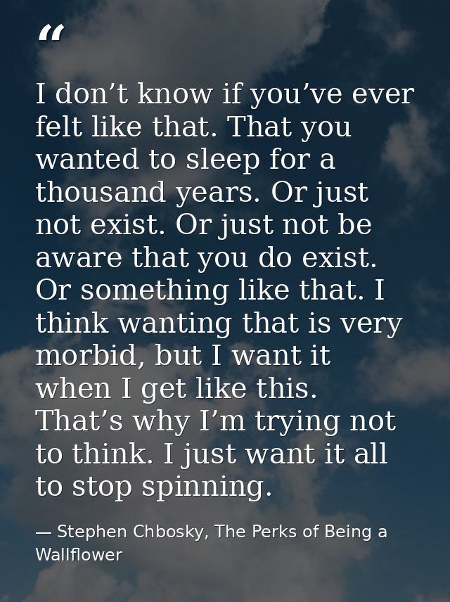 I don’t know if you’ve ever felt like that. That you wanted to sleep for a thousand years. Or just not exist. Or just no — Stephen Chbosky, The Perks of Being a Wallflower