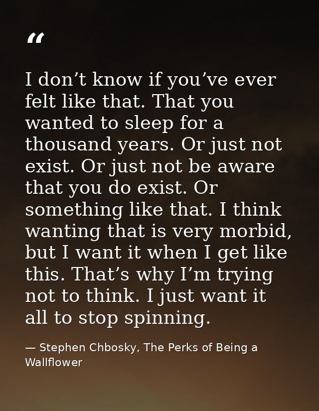 I don’t know if you’ve ever felt like that. That you wanted to sleep for a thousand years. Or just not exist. Or just no — Stephen Chbosky, The Perks of Being a Wallflower