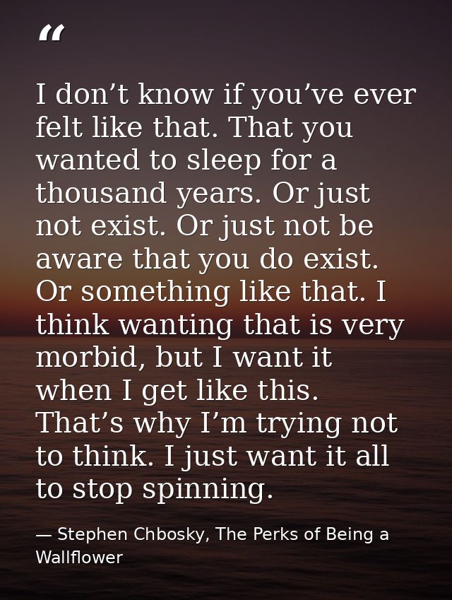 I don’t know if you’ve ever felt like that. That you wanted to sleep for a thousand years. Or just not exist. Or just no — Stephen Chbosky, The Perks of Being a Wallflower