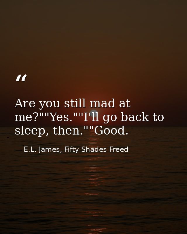 Are you still mad at me?""Yes.""I'll go back to sleep, then.""Good. — E.L. James, Fifty Shades Freed