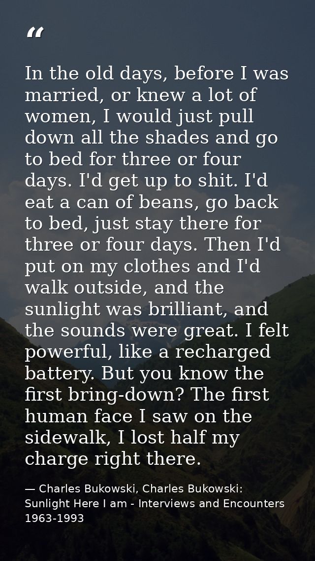 In the old days, before I was married, or knew a lot of women, I would just pull down all the shades and go to bed for t — Charles Bukowski, Charles Bukowski: Sunlight Here I am - Interviews and Encounters 1963-1993