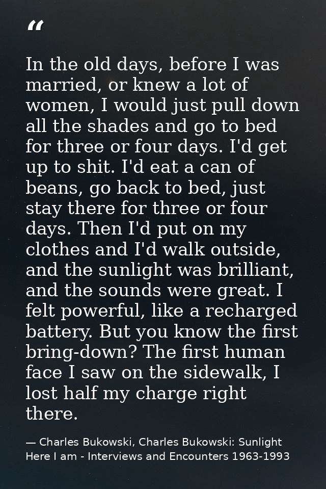 In the old days, before I was married, or knew a lot of women, I would just pull down all the shades and go to bed for t — Charles Bukowski, Charles Bukowski: Sunlight Here I am - Interviews and Encounters 1963-1993