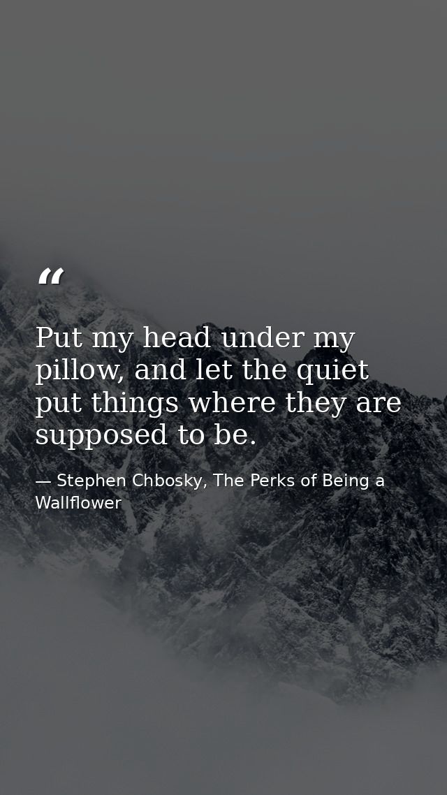 Put my head under my pillow, and let the quiet put things where they are supposed to be. — Stephen Chbosky, The Perks of Being a Wallflower