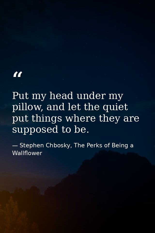 Put my head under my pillow, and let the quiet put things where they are supposed to be. — Stephen Chbosky, The Perks of Being a Wallflower