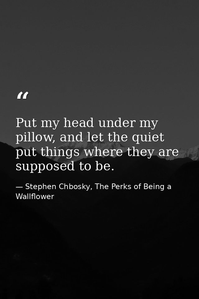 Put my head under my pillow, and let the quiet put things where they are supposed to be. — Stephen Chbosky, The Perks of Being a Wallflower