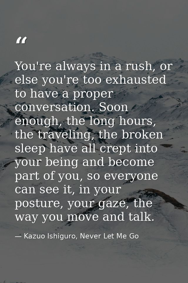 You're always in a rush, or else you're too exhausted to have a proper conversation. Soon enough, the long hours, the tr — Kazuo Ishiguro, Never Let Me Go